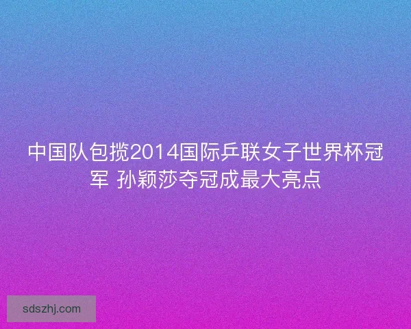 中国队包揽2014国际乒联女子世界杯冠军 孙颖莎夺冠成最大亮点