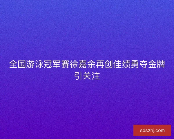 全国游泳冠军赛徐嘉余再创佳绩勇夺金牌引关注